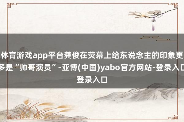 体育游戏app平台龚俊在荧幕上给东说念主的印象更多是“帅哥演员”-亚博(中国)yabo官方网站-登录入口
