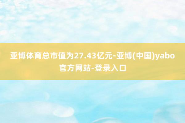 亚博体育总市值为27.43亿元-亚博(中国)yabo官方网站-登录入口