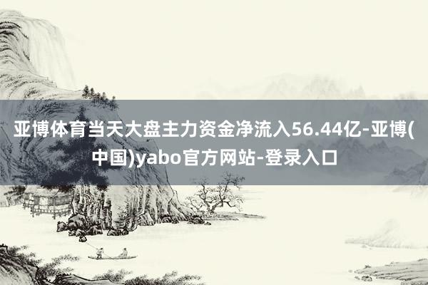 亚博体育当天大盘主力资金净流入56.44亿-亚博(中国)yabo官方网站-登录入口