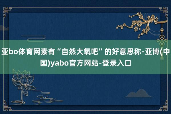亚bo体育网素有“自然大氧吧”的好意思称-亚博(中国)yabo官方网站-登录入口