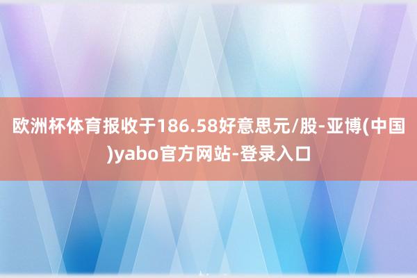 欧洲杯体育报收于186.58好意思元/股-亚博(中国)yabo官方网站-登录入口