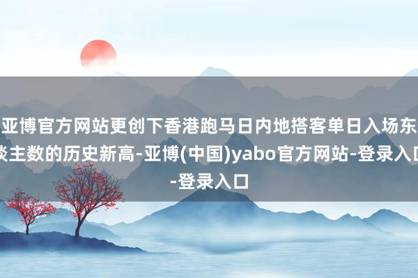 亚博官方网站更创下香港跑马日内地搭客单日入场东谈主数的历史新高-亚博(中国)yabo官方网站-登录入口