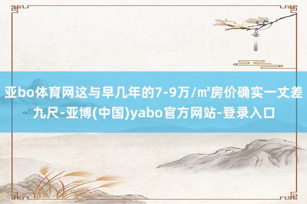 亚bo体育网这与早几年的7-9万/㎡房价确实一丈差九尺-亚博(中国)yabo官方网站-登录入口