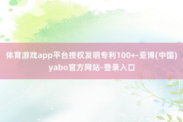 体育游戏app平台授权发明专利100+-亚博(中国)yabo官方网站-登录入口