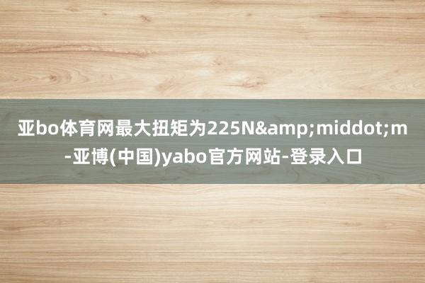亚bo体育网最大扭矩为225N&middot;m-亚博(中国)yabo官方网站-登录入口