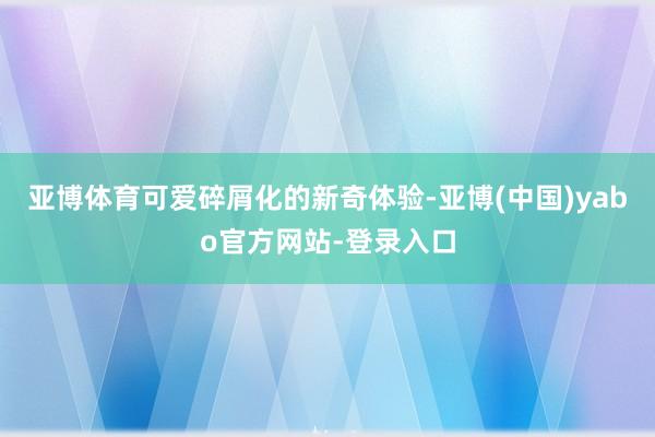 亚博体育可爱碎屑化的新奇体验-亚博(中国)yabo官方网站-登录入口