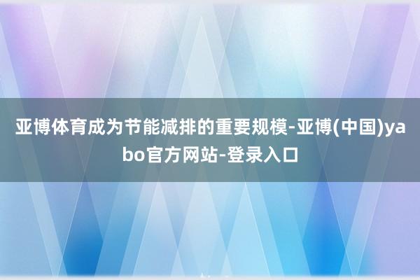 亚博体育成为节能减排的重要规模-亚博(中国)yabo官方网站-登录入口