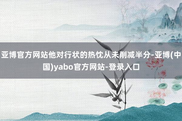 亚博官方网站他对行状的热忱从未削减半分-亚博(中国)yabo官方网站-登录入口