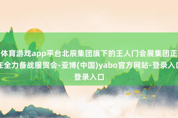 体育游戏app平台北辰集团旗下的王人门会展集团正在全力备战服贸会-亚博(中国)yabo官方网站-登录入口