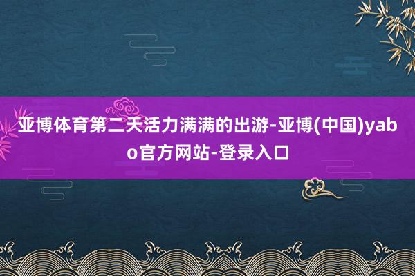 亚博体育第二天活力满满的出游-亚博(中国)yabo官方网站-登录入口