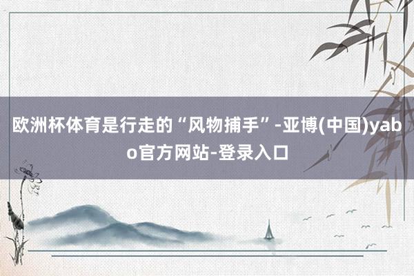 欧洲杯体育是行走的“风物捕手”-亚博(中国)yabo官方网站-登录入口