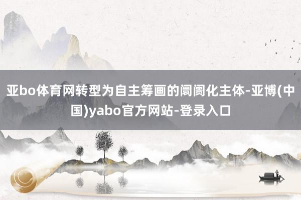 亚bo体育网转型为自主筹画的阛阓化主体-亚博(中国)yabo官方网站-登录入口