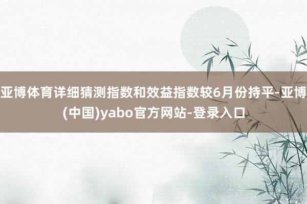 亚博体育详细猜测指数和效益指数较6月份持平-亚博(中国)yabo官方网站-登录入口