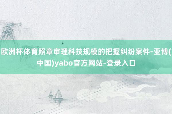 欧洲杯体育照章审理科技规模的把握纠纷案件-亚博(中国)yabo官方网站-登录入口