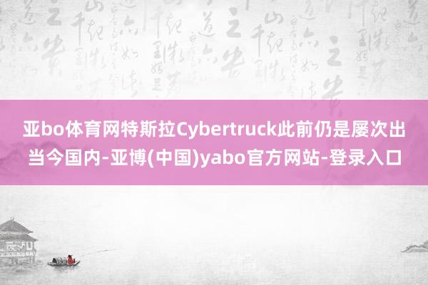 亚bo体育网特斯拉Cybertruck此前仍是屡次出当今国内-亚博(中国)yabo官方网站-登录入口