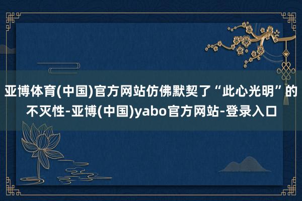 亚博体育(中国)官方网站仿佛默契了“此心光明”的不灭性-亚博(中国)yabo官方网站-登录入口