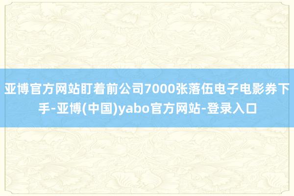 亚博官方网站盯着前公司7000张落伍电子电影券下手-亚博(中国)yabo官方网站-登录入口