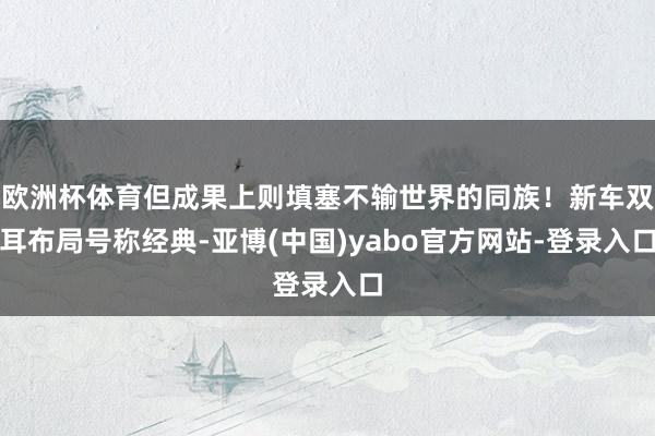 欧洲杯体育但成果上则填塞不输世界的同族！新车双耳布局号称经典-亚博(中国)yabo官方网站-登录入口