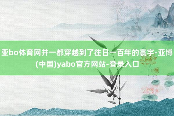 亚bo体育网并一都穿越到了往日一百年的寰宇-亚博(中国)yabo官方网站-登录入口