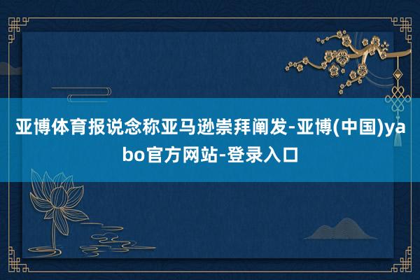 亚博体育报说念称亚马逊崇拜阐发-亚博(中国)yabo官方网站-登录入口