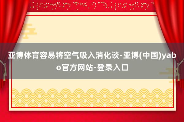 亚博体育容易将空气吸入消化谈-亚博(中国)yabo官方网站-登录入口
