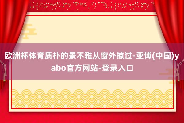 欧洲杯体育质朴的景不雅从窗外掠过-亚博(中国)yabo官方网站-登录入口