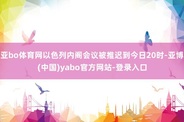 亚bo体育网以色列内阁会议被推迟到今日20时-亚博(中国)yabo官方网站-登录入口