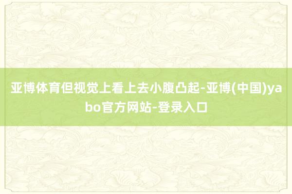 亚博体育但视觉上看上去小腹凸起-亚博(中国)yabo官方网站-登录入口