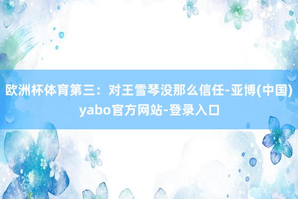 欧洲杯体育第三：对王雪琴没那么信任-亚博(中国)yabo官方网站-登录入口