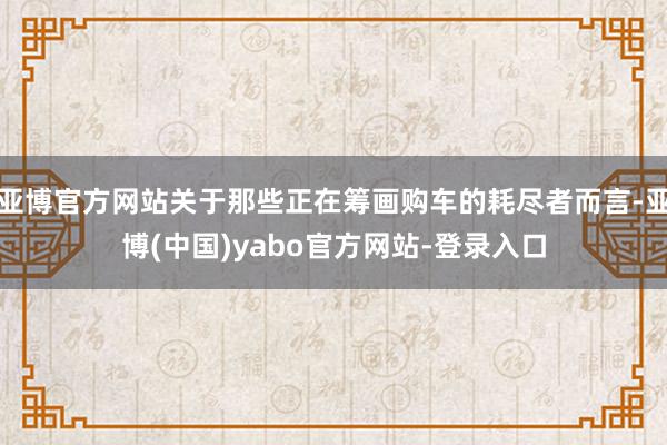 亚博官方网站关于那些正在筹画购车的耗尽者而言-亚博(中国)yabo官方网站-登录入口