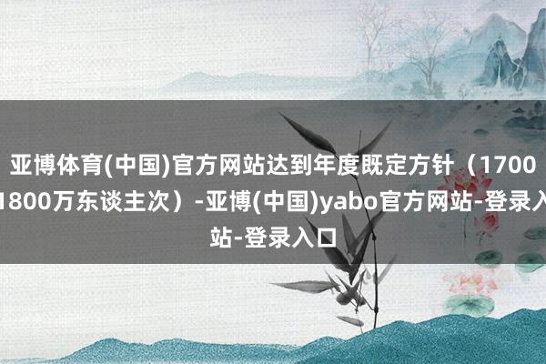 亚博体育(中国)官方网站达到年度既定方针（1700至1800万东谈主次）-亚博(中国)yabo官方网站-登录入口