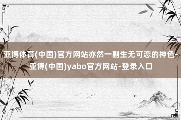 亚博体育(中国)官方网站亦然一副生无可恋的神色-亚博(中国)yabo官方网站-登录入口