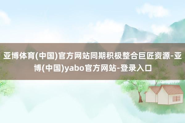亚博体育(中国)官方网站同期积极整合巨匠资源-亚博(中国)yabo官方网站-登录入口