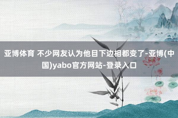 亚博体育 不少网友认为他目下边相都变了-亚博(中国)yabo官方网站-登录入口