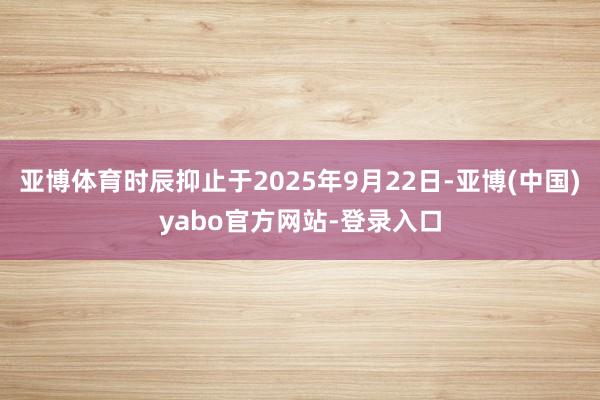 亚博体育时辰抑止于2025年9月22日-亚博(中国)yabo官方网站-登录入口