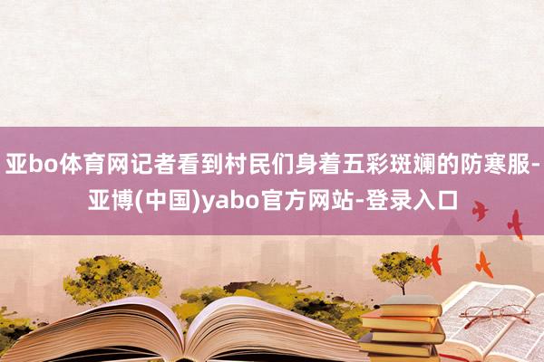 亚bo体育网记者看到村民们身着五彩斑斓的防寒服-亚博(中国)yabo官方网站-登录入口