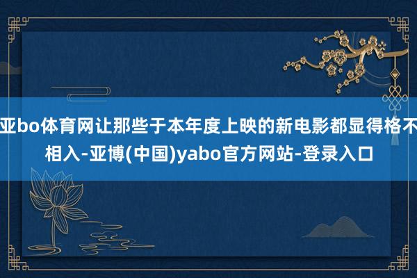 亚bo体育网让那些于本年度上映的新电影都显得格不相入-亚博(中国)yabo官方网站-登录入口