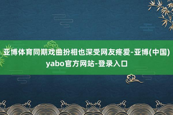 亚博体育同期戏曲扮相也深受网友疼爱-亚博(中国)yabo官方网站-登录入口