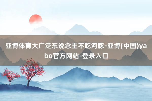 亚博体育大广泛东说念主不吃河豚-亚博(中国)yabo官方网站-登录入口