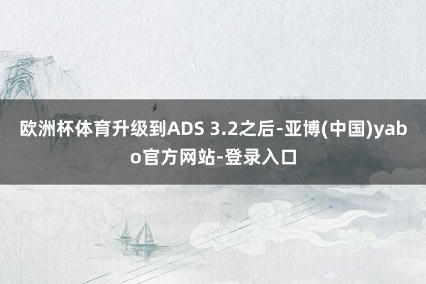 欧洲杯体育升级到ADS 3.2之后-亚博(中国)yabo官方网站-登录入口