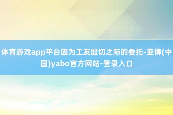 体育游戏app平台因为工友殷切之际的委托-亚博(中国)yabo官方网站-登录入口