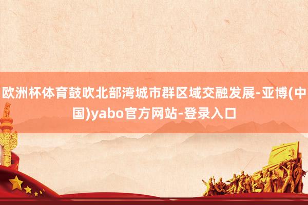 欧洲杯体育鼓吹北部湾城市群区域交融发展-亚博(中国)yabo官方网站-登录入口