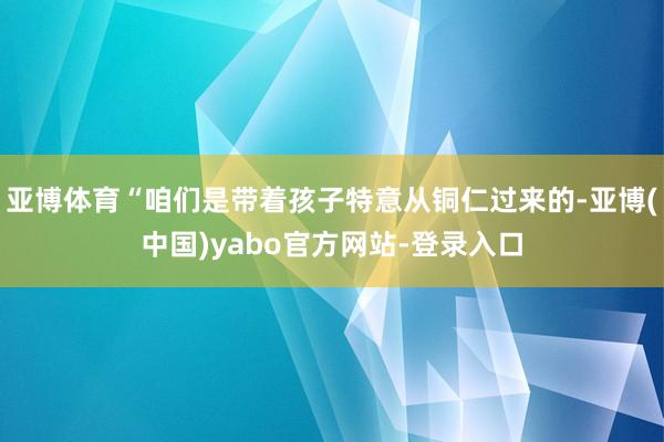 亚博体育“咱们是带着孩子特意从铜仁过来的-亚博(中国)yabo官方网站-登录入口