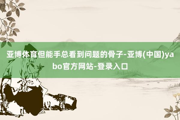 亚博体育但能手总看到问题的骨子-亚博(中国)yabo官方网站-登录入口