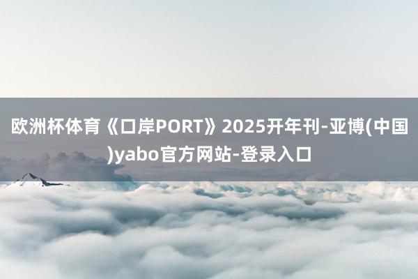 欧洲杯体育《口岸PORT》2025开年刊-亚博(中国)yabo官方网站-登录入口