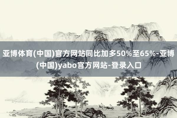亚博体育(中国)官方网站同比加多50%至65%-亚博(中国)yabo官方网站-登录入口