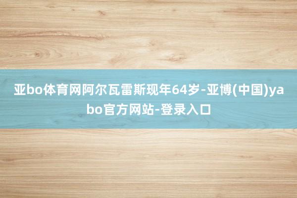 亚bo体育网阿尔瓦雷斯现年64岁-亚博(中国)yabo官方网站-登录入口