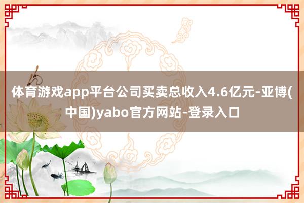 体育游戏app平台公司买卖总收入4.6亿元-亚博(中国)yabo官方网站-登录入口