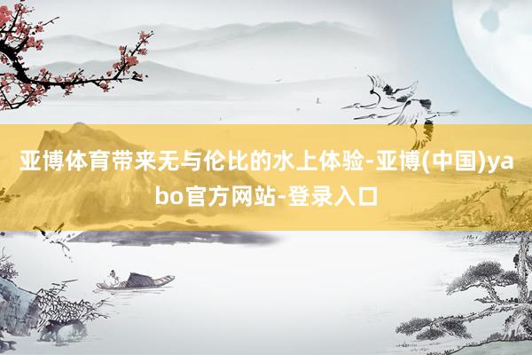 亚博体育带来无与伦比的水上体验-亚博(中国)yabo官方网站-登录入口