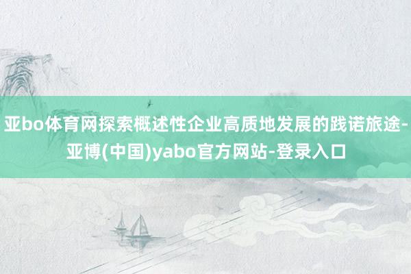 亚bo体育网探索概述性企业高质地发展的践诺旅途-亚博(中国)yabo官方网站-登录入口